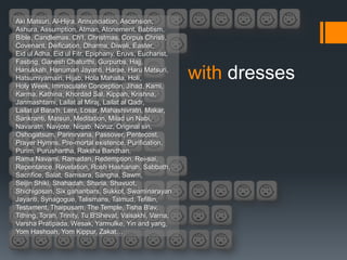 Aki Matsuri, Al-Hijra, Annunciation, Ascension,
Ashura, Assumption, Atman, Atonement, Babtism,
Bible, Candlemas, Ch'I, Christmas, Corpus Christi,
Covenant, Deification, Dharma, Diwali, Easter,
Eid ul Adha, Eid ul Fitr, Epiphany, Eruvs, Eucharist,
Fasting, Ganesh Chaturthi, Gurpurbs, Hajj,
Hanukkah, Hanuman Jayanti, Harae, Haru Matsuri,
Hatsumiyamairi, Hijab, Hola Mahalla, Holi,
Holy Week, Immaculate Conception, Jihad, Kami,
                                                         with dresses
Karma, Kathina, Khordad Sal, Kippah, Krishna,
Janmashtami, Lailat al Miraj, Lailat al Qadr,
Lailat ul Bara'h, Lent, Losar, Mahashivratri, Makar,
Sankranti, Matsuri, Meditation, Milad un Nabi,
Navaratri, Navjote, Niqab, Noruz, Original sin,
Oshogatsum, Parinirvana, Passover, Pentecost,
Prayer Hymns, Pre-mortal existence, Purification,
Purim, Purushartha, Raksha Bandhan,
Rama Navami, Ramadan, Redemption, Rei-sai,
Repentance, Revelation, Rosh Hashanah, Sabbath,
Sacrifice, Salat, Samsara, Sangha, Sawm,
Seijin Shiki, Shahadah, Sharia, Shavuot,
Shichigosan, Six gahanbars, Sukkot, Swaminarayan
Jayanti, Synagogue, Talismans, Talmud, Tefillin,
Testament, Thaipusam, The Temple, Tisha B'av,
Tithing, Torah, Trinity, Tu B'Shevat, Vaisakhi, Varna,
Varsha Pratipada, Wesak, Yarmulke, Yin and yang,
Yom Hashoah, Yom Kippur, Zakat…
 