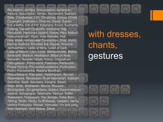 Aki Matsuri, Al-Hijra, Annunciation, Ascension,
Ashura, Assumption, Atman, Atonement, Babtism,
Bible, Candlemas, Ch'I, Christmas, Corpus Christi,
Covenant, Deification, Dharma, Diwali, Easter,
Eid ul Adha, Eid ul Fitr, Epiphany, Eruvs, Eucharist,
Fasting, Ganesh Chaturthi, Gurpurbs, Hajj,
Hanukkah, Hanuman Jayanti, Harae, Haru Matsuri,
Hatsumiyamairi, Hijab, Hola Mahalla, Holi,
Holy Week, Immaculate Conception, Jihad, Kami,
                                                         with dresses,
Karma, Kathina, Khordad Sal, Kippah, Krishna,
Janmashtami, Lailat al Miraj, Lailat al Qadr,            chants,
Lailat ul Bara'h, Lent, Losar, Mahashivratri, Makar,
Sankranti, Matsuri, Meditation, Milad un Nabi,
Navaratri, Navjote, Niqab, Noruz, Original sin,
                                                         gestures
Oshogatsum, Parinirvana, Passover, Pentecost,
Prayer Hymns, Pre-mortal existence, Purification,
Purim, Purushartha, Raksha Bandhan,
Rama Navami, Ramadan, Redemption, Rei-sai,
Repentance, Revelation, Rosh Hashanah, Sabbath,
Sacrifice, Salat, Samsara, Sangha, Sawm,
Seijin Shiki, Shahadah, Sharia, Shavuot,
Shichigosan, Six gahanbars, Sukkot, Swaminarayan
Jayanti, Synagogue, Talismans, Talmud, Tefillin,
Testament, Thaipusam, The Temple, Tisha B'av,
Tithing, Torah, Trinity, Tu B'Shevat, Vaisakhi, Varna,
Varsha Pratipada, Wesak, Yarmulke, Yin and yang,
Yom Hashoah, Yom Kippur, Zakat…
 