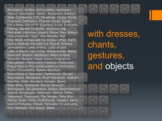 Aki Matsuri, Al-Hijra, Annunciation, Ascension,
Ashura, Assumption, Atman, Atonement, Babtism,
Bible, Candlemas, Ch'I, Christmas, Corpus Christi,
Covenant, Deification, Dharma, Diwali, Easter,
Eid ul Adha, Eid ul Fitr, Epiphany, Eruvs, Eucharist,
Fasting, Ganesh Chaturthi, Gurpurbs, Hajj,
Hanukkah, Hanuman Jayanti, Harae, Haru Matsuri,
Hatsumiyamairi, Hijab, Hola Mahalla, Holi,
Holy Week, Immaculate Conception, Jihad, Kami,
                                                         with dresses,
Karma, Kathina, Khordad Sal, Kippah, Krishna,
Janmashtami, Lailat al Miraj, Lailat al Qadr,            chants,
Lailat ul Bara'h, Lent, Losar, Mahashivratri, Makar,
Sankranti, Matsuri, Meditation, Milad un Nabi,
Navaratri, Navjote, Niqab, Noruz, Original sin,
                                                         gestures,
Oshogatsum, Parinirvana, Passover, Pentecost,
Prayer Hymns, Pre-mortal existence, Purification,
Purim, Purushartha, Raksha Bandhan,
                                                         and objects
Rama Navami, Ramadan, Redemption, Rei-sai,
Repentance, Revelation, Rosh Hashanah, Sabbath,
Sacrifice, Salat, Samsara, Sangha, Sawm,
Seijin Shiki, Shahadah, Sharia, Shavuot,
Shichigosan, Six gahanbars, Sukkot, Swaminarayan
Jayanti, Synagogue, Talismans, Talmud, Tefillin,
Testament, Thaipusam, The Temple, Tisha B'av,
Tithing, Torah, Trinity, Tu B'Shevat, Vaisakhi, Varna,
Varsha Pratipada, Wesak, Yarmulke, Yin and yang,
Yom Hashoah, Yom Kippur, Zakat…
 