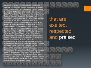 Aki Matsuri, Al-Hijra, Annunciation, Ascension,
Ashura, Assumption, Atman, Atonement, Babtism,
Bible, Candlemas, Ch'I, Christmas, Corpus Christi,
Covenant, Deification, Dharma, Diwali, Easter,
Eid ul Adha, Eid ul Fitr, Epiphany, Eruvs, Eucharist,
Fasting, Ganesh Chaturthi, Gurpurbs, Hajj,
Hanukkah, Hanuman Jayanti, Harae, Haru Matsuri,
Hatsumiyamairi, Hijab, Hola Mahalla, Holi,
Holy Week, Immaculate Conception, Jihad, Kami,
                                                         that are
Karma, Kathina, Khordad Sal, Kippah, Krishna,
Janmashtami, Lailat al Miraj, Lailat al Qadr,            exalted,
Lailat ul Bara'h, Lent, Losar, Mahashivratri, Makar,
Sankranti, Matsuri, Meditation, Milad un Nabi,
Navaratri, Navjote, Niqab, Noruz, Original sin,
                                                         respected
Oshogatsum, Parinirvana, Passover, Pentecost,
Prayer Hymns, Pre-mortal existence, Purification,
Purim, Purushartha, Raksha Bandhan,
                                                         and praised
Rama Navami, Ramadan, Redemption, Rei-sai,
Repentance, Revelation, Rosh Hashanah, Sabbath,
Sacrifice, Salat, Samsara, Sangha, Sawm,
Seijin Shiki, Shahadah, Sharia, Shavuot,
Shichigosan, Six gahanbars, Sukkot, Swaminarayan
Jayanti, Synagogue, Talismans, Talmud, Tefillin,
Testament, Thaipusam, The Temple, Tisha B'av,
Tithing, Torah, Trinity, Tu B'Shevat, Vaisakhi, Varna,
Varsha Pratipada, Wesak, Yarmulke, Yin and yang,
Yom Hashoah, Yom Kippur, Zakat…
 