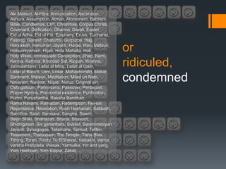 Aki Matsuri, Al-Hijra, Annunciation, Ascension,
Ashura, Assumption, Atman, Atonement, Babtism,
Bible, Candlemas, Ch'I, Christmas, Corpus Christi,
Covenant, Deification, Dharma, Diwali, Easter,
Eid ul Adha, Eid ul Fitr, Epiphany, Eruvs, Eucharist,
Fasting, Ganesh Chaturthi, Gurpurbs, Hajj,
Hanukkah, Hanuman Jayanti, Harae, Haru Matsuri,
Hatsumiyamairi, Hijab, Hola Mahalla, Holi,
Holy Week, Immaculate Conception, Jihad, Kami,
                                                         or
Karma, Kathina, Khordad Sal, Kippah, Krishna,
Janmashtami, Lailat al Miraj, Lailat al Qadr,            ridiculed,
Lailat ul Bara'h, Lent, Losar, Mahashivratri, Makar,
Sankranti, Matsuri, Meditation, Milad un Nabi,
Navaratri, Navjote, Niqab, Noruz, Original sin,
                                                         condemned
Oshogatsum, Parinirvana, Passover, Pentecost,
Prayer Hymns, Pre-mortal existence, Purification,
Purim, Purushartha, Raksha Bandhan,
Rama Navami, Ramadan, Redemption, Rei-sai,
Repentance, Revelation, Rosh Hashanah, Sabbath,
Sacrifice, Salat, Samsara, Sangha, Sawm,
Seijin Shiki, Shahadah, Sharia, Shavuot,
Shichigosan, Six gahanbars, Sukkot, Swaminarayan
Jayanti, Synagogue, Talismans, Talmud, Tefillin,
Testament, Thaipusam, The Temple, Tisha B'av,
Tithing, Torah, Trinity, Tu B'Shevat, Vaisakhi, Varna,
Varsha Pratipada, Wesak, Yarmulke, Yin and yang,
Yom Hashoah, Yom Kippur, Zakat…
 