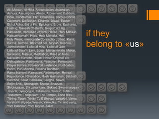Aki Matsuri, Al-Hijra, Annunciation, Ascension,
Ashura, Assumption, Atman, Atonement, Babtism,
Bible, Candlemas, Ch'I, Christmas, Corpus Christi,
Covenant, Deification, Dharma, Diwali, Easter,
Eid ul Adha, Eid ul Fitr, Epiphany, Eruvs, Eucharist,
Fasting, Ganesh Chaturthi, Gurpurbs, Hajj,
Hanukkah, Hanuman Jayanti, Harae, Haru Matsuri,
Hatsumiyamairi, Hijab, Hola Mahalla, Holi,
Holy Week, Immaculate Conception, Jihad, Kami,
                                                         if they
Karma, Kathina, Khordad Sal, Kippah, Krishna,
Janmashtami, Lailat al Miraj, Lailat al Qadr,            belong to «us»
Lailat ul Bara'h, Lent, Losar, Mahashivratri, Makar,
Sankranti, Matsuri, Meditation, Milad un Nabi,
Navaratri, Navjote, Niqab, Noruz, Original sin,
Oshogatsum, Parinirvana, Passover, Pentecost,
Prayer Hymns, Pre-mortal existence, Purification,
Purim, Purushartha, Raksha Bandhan,
Rama Navami, Ramadan, Redemption, Rei-sai,
Repentance, Revelation, Rosh Hashanah, Sabbath,
Sacrifice, Salat, Samsara, Sangha, Sawm,
Seijin Shiki, Shahadah, Sharia, Shavuot,
Shichigosan, Six gahanbars, Sukkot, Swaminarayan
Jayanti, Synagogue, Talismans, Talmud, Tefillin,
Testament, Thaipusam, The Temple, Tisha B'av,
Tithing, Torah, Trinity, Tu B'Shevat, Vaisakhi, Varna,
Varsha Pratipada, Wesak, Yarmulke, Yin and yang,
Yom Hashoah, Yom Kippur, Zakat…
 