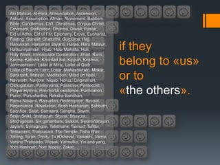 Aki Matsuri, Al-Hijra, Annunciation, Ascension,
Ashura, Assumption, Atman, Atonement, Babtism,
Bible, Candlemas, Ch'I, Christmas, Corpus Christi,
Covenant, Deification, Dharma, Diwali, Easter,
Eid ul Adha, Eid ul Fitr, Epiphany, Eruvs, Eucharist,
Fasting, Ganesh Chaturthi, Gurpurbs, Hajj,
Hanukkah, Hanuman Jayanti, Harae, Haru Matsuri,
Hatsumiyamairi, Hijab, Hola Mahalla, Holi,
Holy Week, Immaculate Conception, Jihad, Kami,
                                                         if they
Karma, Kathina, Khordad Sal, Kippah, Krishna,
Janmashtami, Lailat al Miraj, Lailat al Qadr,            belong to «us»
Lailat ul Bara'h, Lent, Losar, Mahashivratri, Makar,
Sankranti, Matsuri, Meditation, Milad un Nabi,
Navaratri, Navjote, Niqab, Noruz, Original sin,
                                                         or to
Oshogatsum, Parinirvana, Passover, Pentecost,
Prayer Hymns, Pre-mortal existence, Purification,
Purim, Purushartha, Raksha Bandhan,
                                                         «the others».
Rama Navami, Ramadan, Redemption, Rei-sai,
Repentance, Revelation, Rosh Hashanah, Sabbath,
Sacrifice, Salat, Samsara, Sangha, Sawm,
Seijin Shiki, Shahadah, Sharia, Shavuot,
Shichigosan, Six gahanbars, Sukkot, Swaminarayan
Jayanti, Synagogue, Talismans, Talmud, Tefillin,
Testament, Thaipusam, The Temple, Tisha B'av,
Tithing, Torah, Trinity, Tu B'Shevat, Vaisakhi, Varna,
Varsha Pratipada, Wesak, Yarmulke, Yin and yang,
Yom Hashoah, Yom Kippur, Zakat…
 