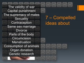 The validity of war
  Capital punishment
The supremacy of males
       Sexuality         7 – Compelled
     Contraception       ideas about
  Same sex marriage
        Divorce
   Parts of the body
     Circumcision
     Menstruation
Consumption of animals
    Organ donation
   Genetic research
 