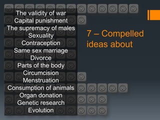 The validity of war
  Capital punishment
The supremacy of males
       Sexuality         7 – Compelled
     Contraception       ideas about
  Same sex marriage
        Divorce
   Parts of the body
     Circumcision
     Menstruation
Consumption of animals
    Organ donation
   Genetic research
       Evolution
 