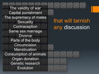 The validity of war
  Capital punishment
The supremacy of males
       Sexuality         that will tarnish
     Contraception       any discussion
  Same sex marriage
        Divorce
   Parts of the body
     Circumcision
     Menstruation
Consumption of animals
    Organ donation
   Genetic research
       Evolution
 