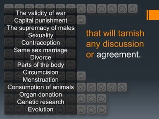 The validity of war
  Capital punishment
The supremacy of males
       Sexuality         that will tarnish
     Contraception       any discussion
  Same sex marriage
        Divorce          or agreement.
   Parts of the body
     Circumcision
     Menstruation
Consumption of animals
    Organ donation
   Genetic research
       Evolution
 
