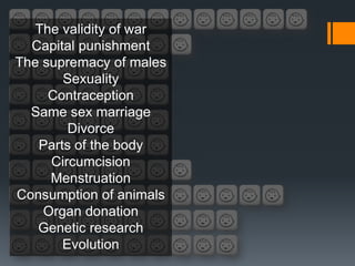 The validity of war
  Capital punishment
The supremacy of males
       Sexuality
     Contraception
  Same sex marriage
        Divorce
   Parts of the body
     Circumcision
     Menstruation
Consumption of animals
    Organ donation
   Genetic research
       Evolution
 