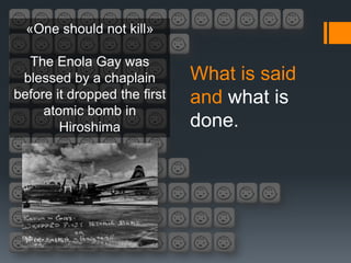 «One should not kill»

  The Enola Gay was
 blessed by a chaplain        What is said
before it dropped the first   and what is
     atomic bomb in
        Hiroshima             done.
 