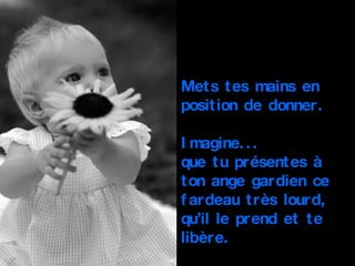 Mets tes mains en position de donner. Imagine... que tu présentes à ton ange gardien ce fardeau très lourd, qu’il le prend et te libère. 