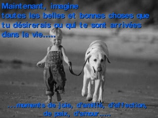Maintenant, imagine  toutes les belles et bonnes choses que tu désirerais ou qui te sont arrivées dans la vie……. ...moments de joie, d’amitié, d’affection,  de paix, d’amour…….   