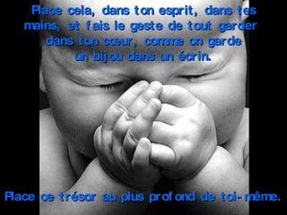 Place cela, dans ton esprit, dans tes mains, et fais le geste de tout garder  dans ton cœur, comme on garde un bijou dans un écrin. Place ce trésor au plus profond de toi-même. 