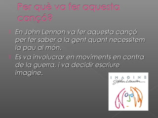  En John Lennon va fer aquesta cançóEn John Lennon va fer aquesta cançó
per fer saber a la gent quant necessitemper fer saber a la gent quant necessitem
la pau al món.la pau al món.
 Es va involucrar en moviments en contraEs va involucrar en moviments en contra
de la guerra, i va decidir escriurede la guerra, i va decidir escriure
imagine.imagine.
 