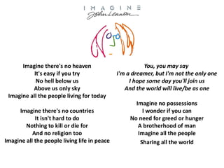Imagine there's no heaven
It's easy if you try
No hell below us
Above us only sky
Imagine all the people living for today
Imagine there's no countries
It isn't hard to do
Nothing to kill or die for
And no religion too
Imagine all the people living life in peace

You, you may say
I'm a dreamer, but I'm not the only one
I hope some day you'll join us
And the world will live/be as one
Imagine no possessions
I wonder if you can
No need for greed or hunger
A brotherhood of man
Imagine all the people
Sharing all the world

 
