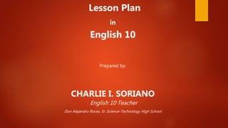 Lesson Plan
in
English 10
Prepared by:
CHARLIE I. SORIANO
English 10 Teacher
Don Alejandro Roces, Sr. Science-Technology High School
 