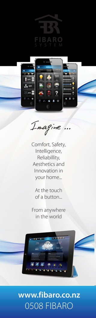 Imagine ...
0508 FIBARO
www.fibaro.co.nz
Comfort, Safety,
Intelligence,
Reliabillity,
Aesthetics and
Innovation in
your home...
At the touch
of a button...
From anywhere
in the world
 