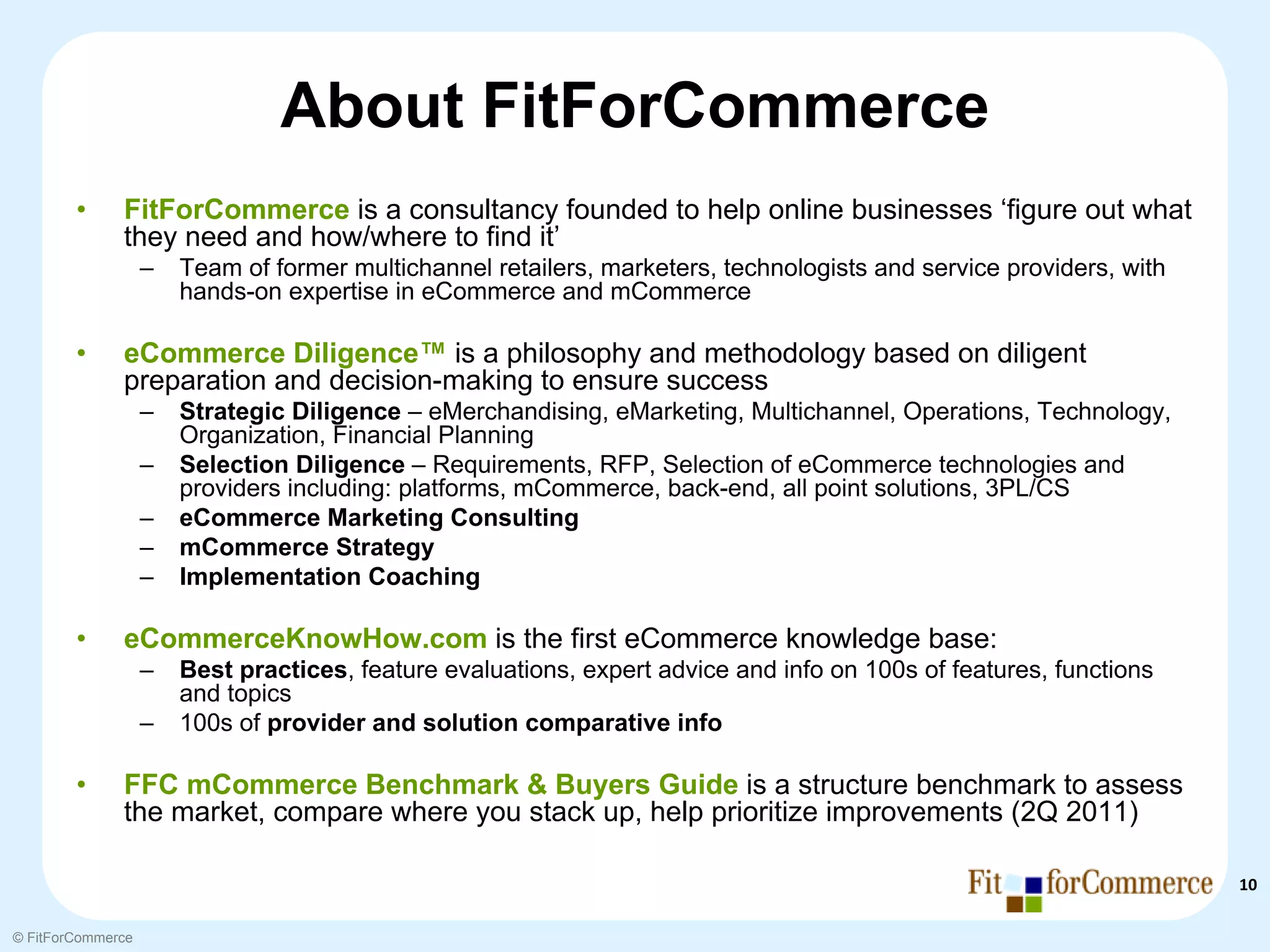 About FitForCommerce
        •     FitForCommerce is a consultancy founded to help online businesses ‘figure out what
              they need and how/where to find it’
                   –   Team of former multichannel retailers, marketers, technologists and service providers, with
                       hands-on expertise in eCommerce and mCommerce

        •     eCommerce Diligence™ is a philosophy and methodology based on diligent
              preparation and decision-making to ensure success
                   –   Strategic Diligence – eMerchandising, eMarketing, Multichannel, Operations, Technology,
                       Organization, Financial Planning
                   –   Selection Diligence – Requirements, RFP, Selection of eCommerce technologies and
                       providers including: platforms, mCommerce, back-end, all point solutions, 3PL/CS
                   –   eCommerce Marketing Consulting
                   –   mCommerce Strategy
                   –   Implementation Coaching

        •     eCommerceKnowHow.com is the first eCommerce knowledge base:
                   –   Best practices, feature evaluations, expert advice and info on 100s of features, functions
                       and topics
                   –   100s of provider and solution comparative info

        •     FFC mCommerce Benchmark & Buyers Guide is a structure benchmark to assess
              the market, compare where you stack up, help prioritize improvements (2Q 2011)

                                                                                                                     10

© FitForCommerce
 