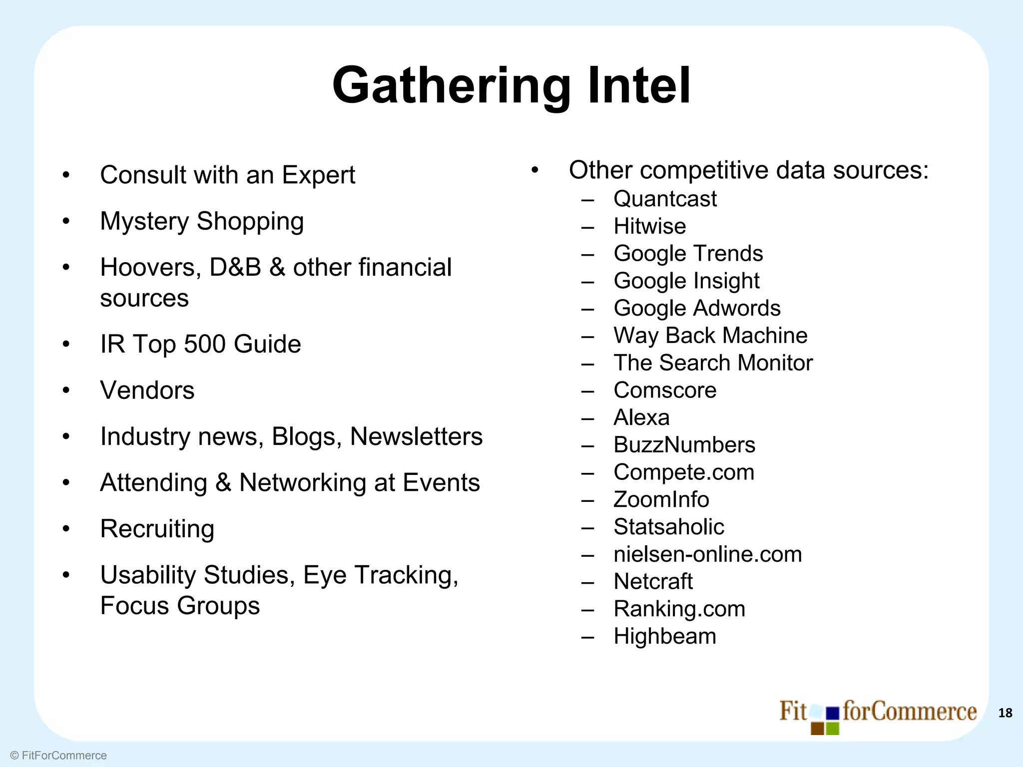 Gathering Intel
        •     Consult with an Expert              •   Other competitive data sources:
                                                       –   Quantcast
        •     Mystery Shopping                         –   Hitwise
                                                       –   Google Trends
        •     Hoovers, D&B & other financial           –   Google Insight
              sources                                  –   Google Adwords
        •     IR Top 500 Guide                         –   Way Back Machine
                                                       –   The Search Monitor
        •     Vendors                                  –   Comscore
                                                       –   Alexa
        •     Industry news, Blogs, Newsletters        –   BuzzNumbers
                                                       –   Compete.com
        •     Attending & Networking at Events
                                                       –   ZoomInfo
        •     Recruiting                               –   Statsaholic
                                                       –   nielsen-online.com
        •     Usability Studies, Eye Tracking,         –   Netcraft
              Focus Groups                             –   Ranking.com
                                                       –   Highbeam


                                                                                        18

© FitForCommerce
 