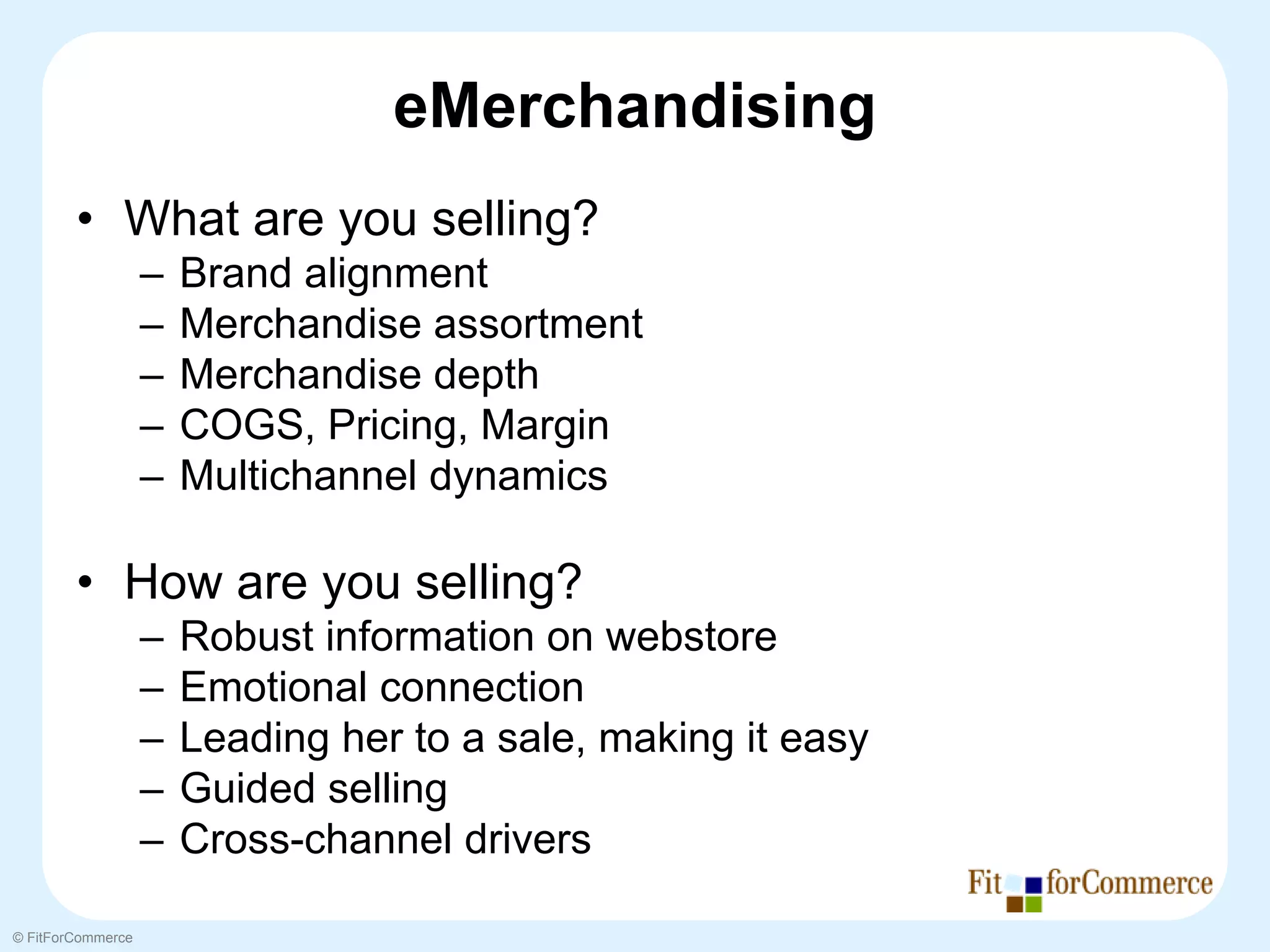 eMerchandising
        • What are you selling?
                   –   Brand alignment
                   –   Merchandise assortment
                   –   Merchandise depth
                   –   COGS, Pricing, Margin
                   –   Multichannel dynamics

        • How are you selling?
                   –   Robust information on webstore
                   –   Emotional connection
                   –   Leading her to a sale, making it easy
                   –   Guided selling
                   –   Cross-channel drivers

© FitForCommerce
 