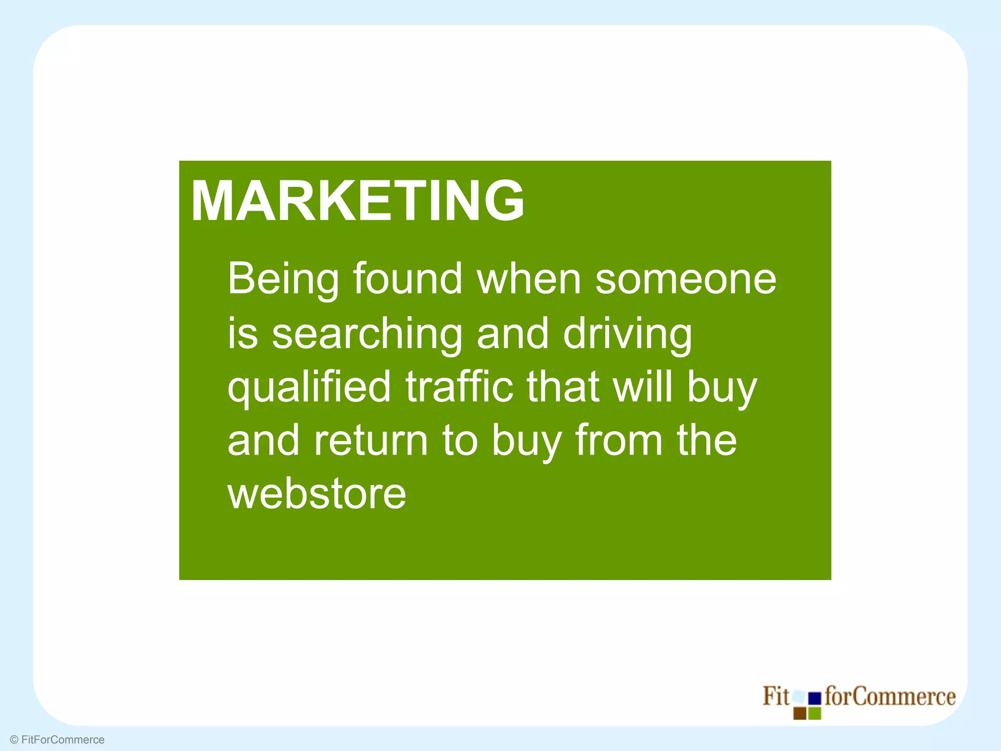 MARKETING
                    Being found when someone
                    is searching and driving
                    qualified traffic that will buy
                    and return to buy from the
                    webstore




© FitForCommerce
 