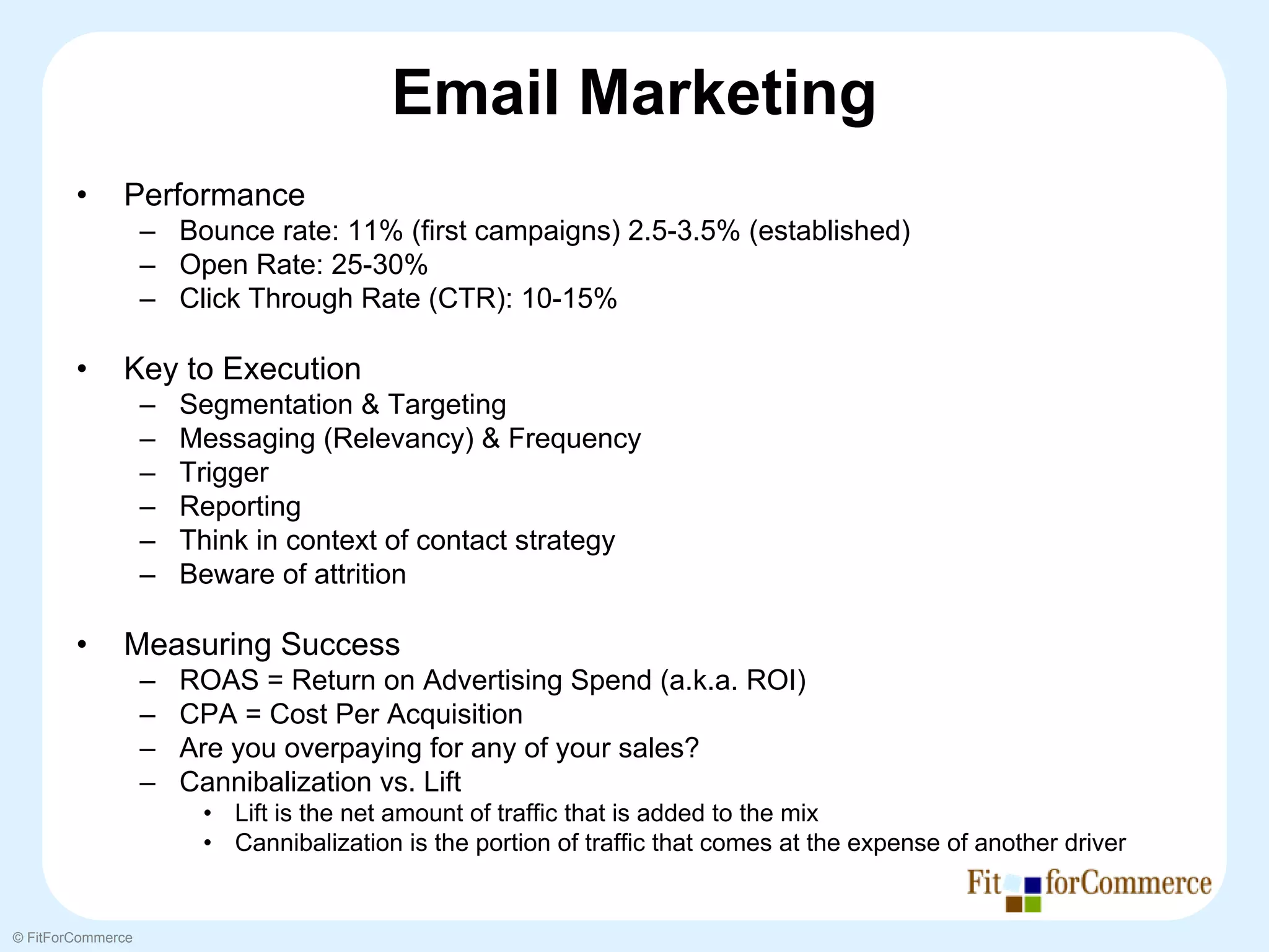 Email Marketing
        •     Performance
                   – Bounce rate: 11% (first campaigns) 2.5-3.5% (established)
                   – Open Rate: 25-30%
                   – Click Through Rate (CTR): 10-15%

        •     Key to Execution
                   –   Segmentation & Targeting
                   –   Messaging (Relevancy) & Frequency
                   –   Trigger
                   –   Reporting
                   –   Think in context of contact strategy
                   –   Beware of attrition

        •     Measuring Success
                   –   ROAS = Return on Advertising Spend (a.k.a. ROI)
                   –   CPA = Cost Per Acquisition
                   –   Are you overpaying for any of your sales?
                   –   Cannibalization vs. Lift
                        • Lift is the net amount of traffic that is added to the mix
                        • Cannibalization is the portion of traffic that comes at the expense of another driver


© FitForCommerce
 