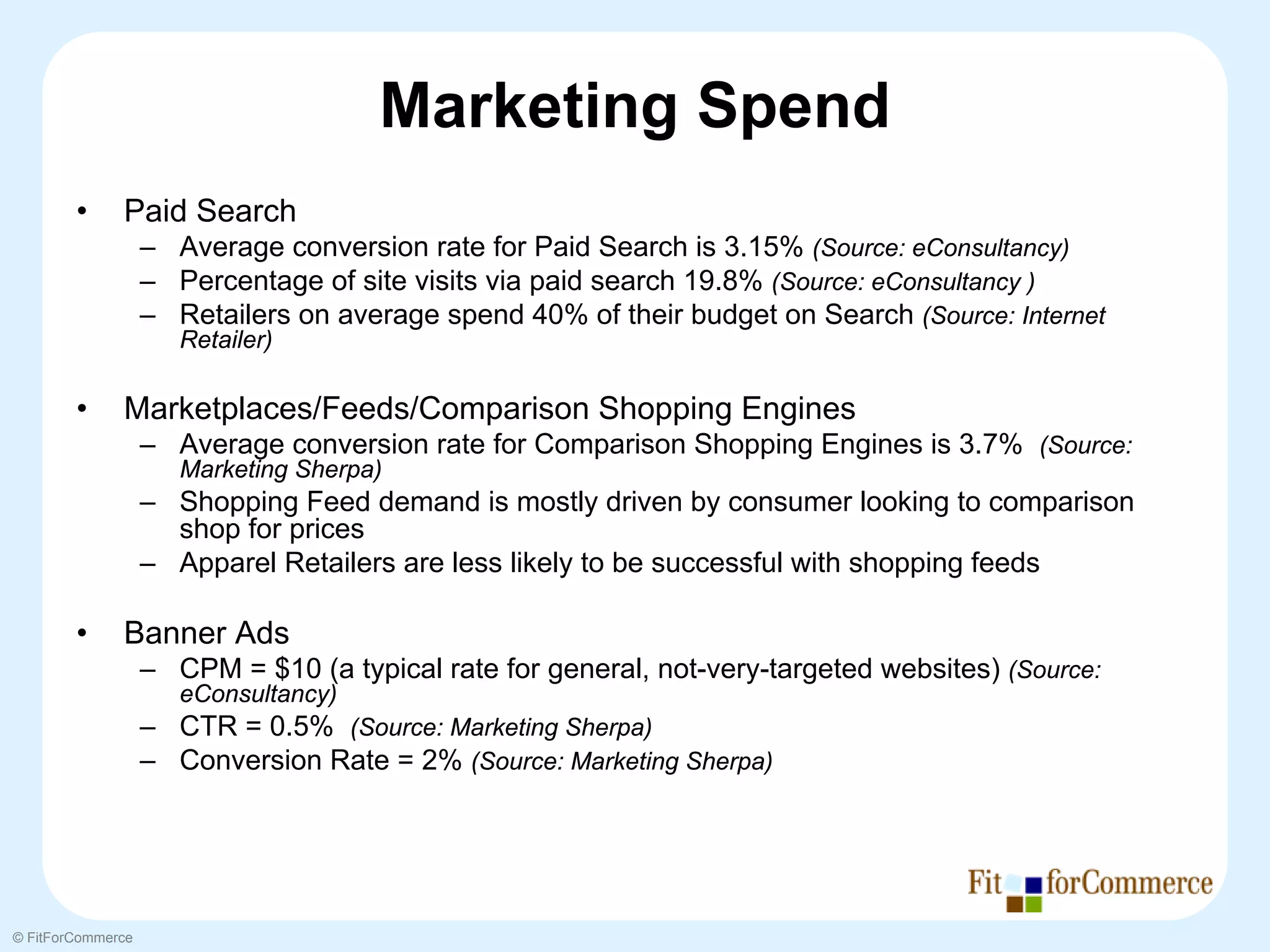 Marketing Spend
        •     Paid Search
                   – Average conversion rate for Paid Search is 3.15% (Source: eConsultancy)
                   – Percentage of site visits via paid search 19.8% (Source: eConsultancy )
                   – Retailers on average spend 40% of their budget on Search (Source: Internet
                      Retailer)

        •     Marketplaces/Feeds/Comparison Shopping Engines
                   – Average conversion rate for Comparison Shopping Engines is 3.7% (Source:
                      Marketing Sherpa)
                   – Shopping Feed demand is mostly driven by consumer looking to comparison
                     shop for prices
                   – Apparel Retailers are less likely to be successful with shopping feeds

        •     Banner Ads
                   – CPM = $10 (a typical rate for general, not-very-targeted websites) (Source:
                      eConsultancy)
                   – CTR = 0.5% (Source: Marketing Sherpa)
                   – Conversion Rate = 2% (Source: Marketing Sherpa)




© FitForCommerce
 