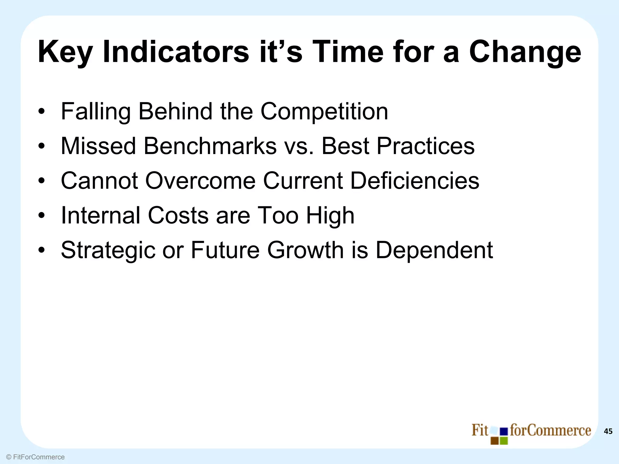 Key Indicators it’s Time for a Change
        •     Falling Behind the Competition
        •     Missed Benchmarks vs. Best Practices
        •     Cannot Overcome Current Deficiencies
        •     Internal Costs are Too High
        •     Strategic or Future Growth is Dependent




                                                        45

© FitForCommerce
 