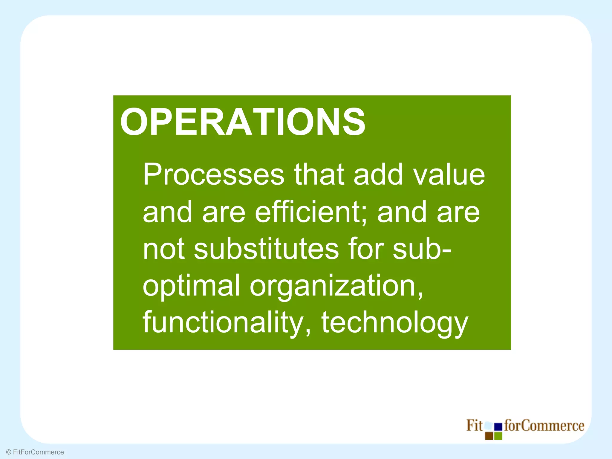 OPERATIONS
                   Processes that add value
                   and are efficient; and are
                   not substitutes for sub-
                   optimal organization,
                   functionality, technology


© FitForCommerce
 
