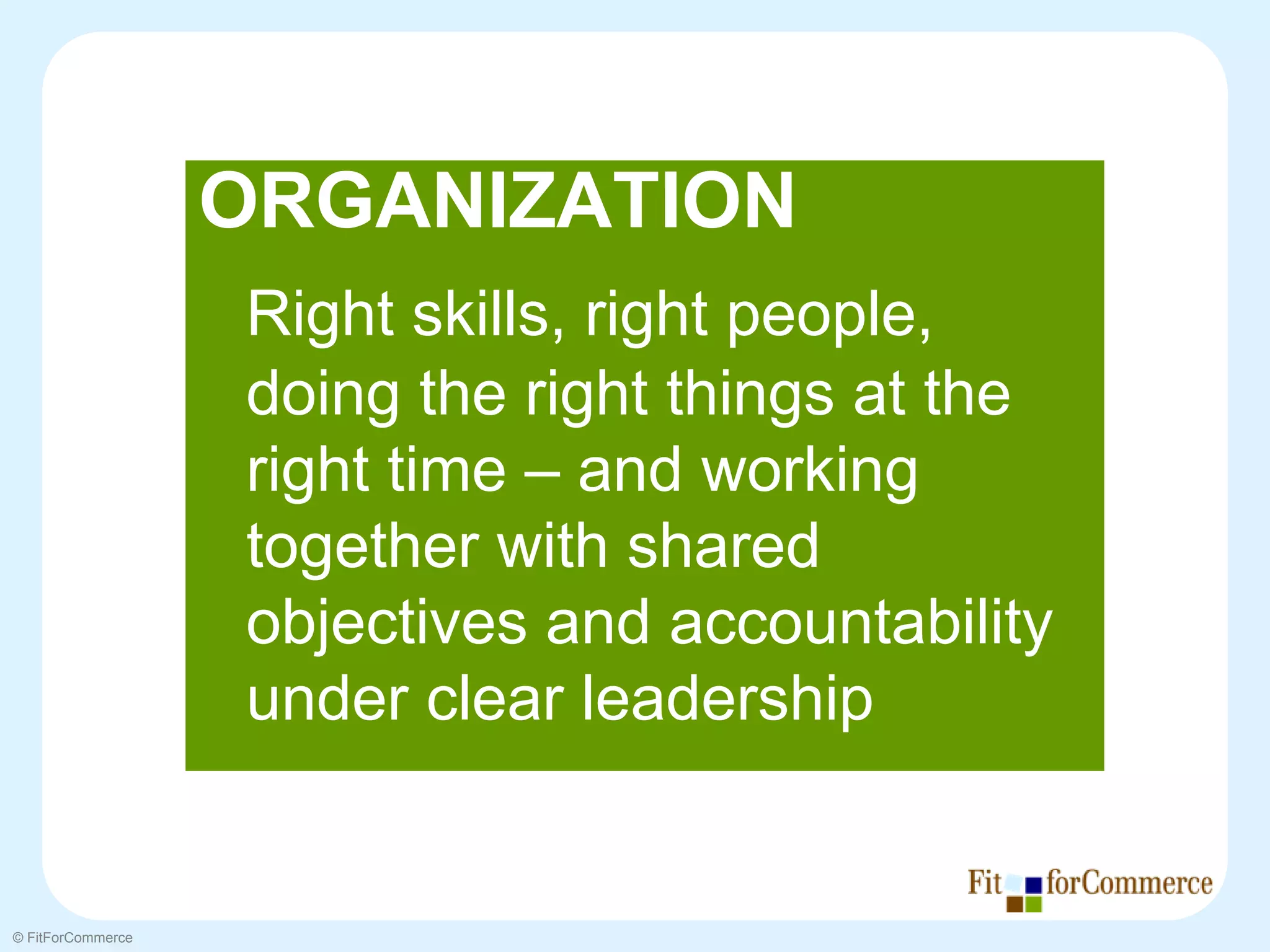 ORGANIZATION
                   Right skills, right people,
                   doing the right things at the
                   right time – and working
                   together with shared
                   objectives and accountability
                   under clear leadership


© FitForCommerce
 