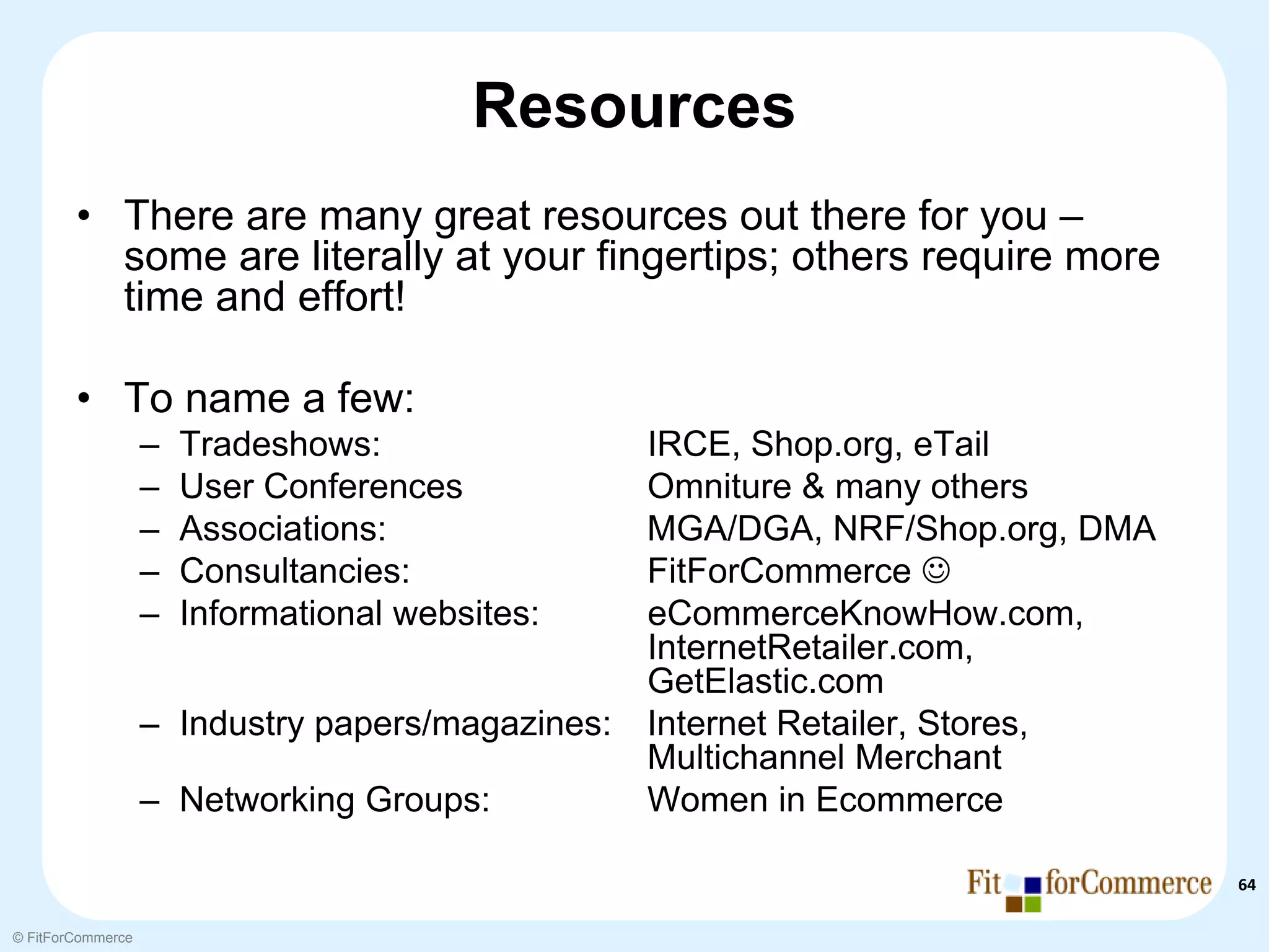 Resources
        • There are many great resources out there for you –
          some are literally at your fingertips; others require more
          time and effort!

        • To name a few:
                   –   Tradeshows:                IRCE, Shop.org, eTail
                   –   User Conferences           Omniture & many others
                   –   Associations:              MGA/DGA, NRF/Shop.org, DMA
                   –   Consultancies:             FitForCommerce ☺
                   –   Informational websites:    eCommerceKnowHow.com,
                                                  InternetRetailer.com,
                                                  GetElastic.com
                   – Industry papers/magazines:   Internet Retailer, Stores,
                                                  Multichannel Merchant
                   – Networking Groups:           Women in Ecommerce

                                                                               64

© FitForCommerce
 