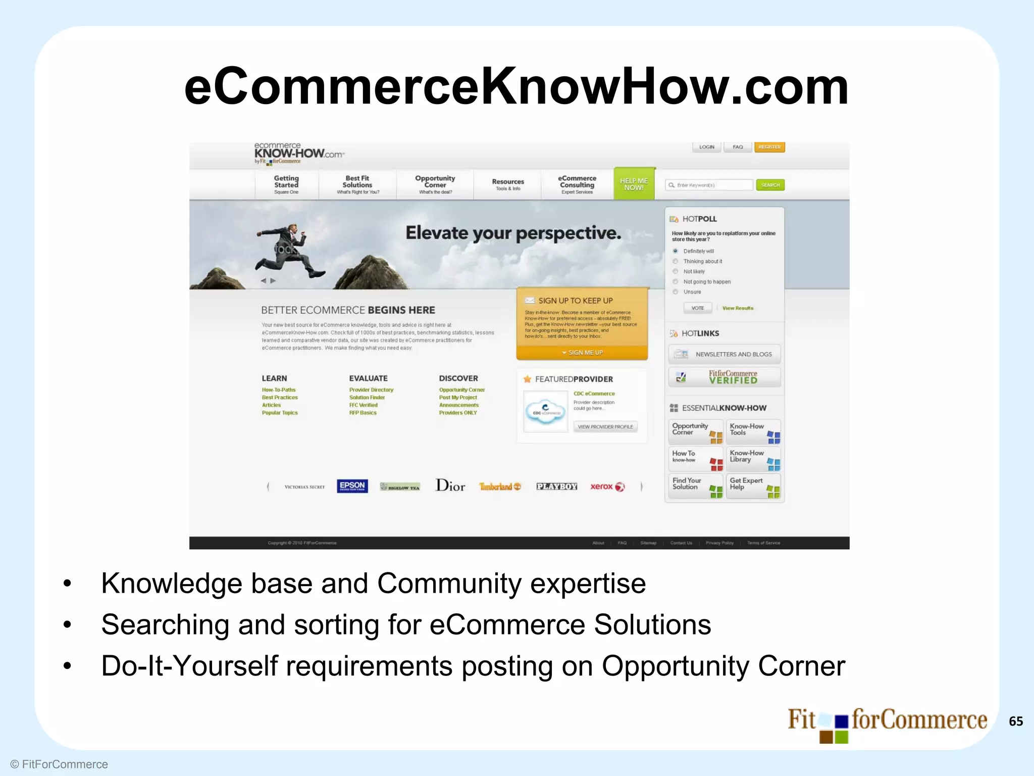 eCommerceKnowHow.com




        •     Knowledge base and Community expertise
        •     Searching and sorting for eCommerce Solutions
        •     Do-It-Yourself requirements posting on Opportunity Corner
                                                                          65

© FitForCommerce
 