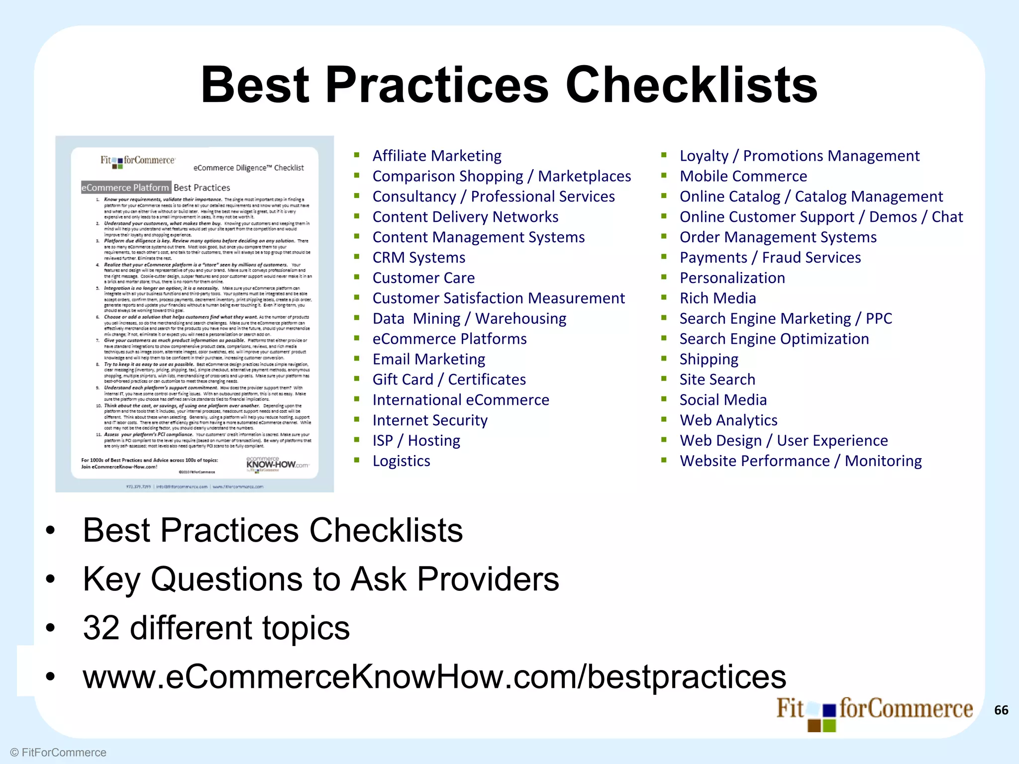 Best Practices Checklists
                          Affiliate Marketing                   Loyalty / Promotions Management
                          Comparison Shopping / Marketplaces    Mobile Commerce
                          Consultancy / Professional Services   Online Catalog / Catalog Management
                          Content Delivery Networks             Online Customer Support / Demos / Chat
                          Content Management Systems            Order Management Systems
                          CRM Systems                           Payments / Fraud Services
                          Customer Care                         Personalization
                          Customer Satisfaction Measurement     Rich Media
                          Data  Mining / Warehousing            Search Engine Marketing / PPC
                          eCommerce Platforms                   Search Engine Optimization
                          Email Marketing                       Shipping
                          Gift Card / Certificates              Site Search
                          International eCommerce               Social Media
                          Internet Security                     Web Analytics
                          ISP / Hosting                         Web Design / User Experience
                          Logistics                             Website Performance / Monitoring



     •     Best Practices Checklists
     •     Key Questions to Ask Providers
     •     32 different topics
     •     www.eCommerceKnowHow.com/bestpractices
                                                                                                         66

© FitForCommerce
 