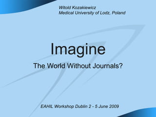 Imagine The World Without Journals? Witold Kozakiewicz Medical University of Lodz, Poland EAHIL Workshop Dublin 2 - 5 June 2009  