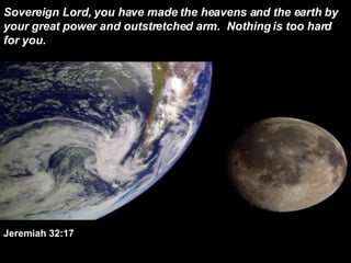 Sovereign Lord, you have made the heavens and the earth by your great power and outstretched arm.  Nothing is too hard for you.  Jeremiah 32:17 