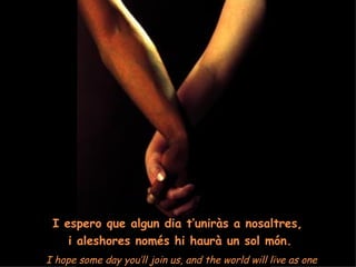I espero que algun dia t’uniràs a nosaltres,  i aleshores només hi haurà un sol món. I hope some day you’ll join us, and the world will live as one 