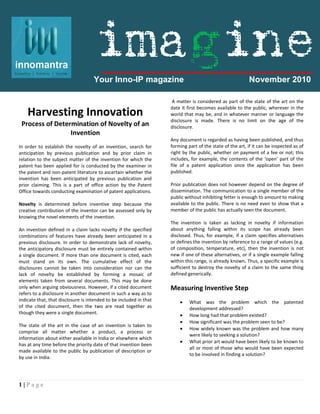 1 | P a g e
Harvesting Innovation
Process of Determination of Novelty of an
Invention
In order to establish the novelty of an invention, search for
anticipation by previous publication and by prior claim in
relation to the subject matter of the invention for which the
patent has been applied for is conducted by the examiner in
the patent and non-patent literature to ascertain whether the
invention has been anticipated by previous publication and
prior claiming. This is a part of office action by the Patent
Office towards conducting examination of patent applications.
Novelty is determined before inventive step because the
creative contribution of the inventor can be assessed only by
knowing the novel elements of the invention.
An invention defined in a claim lacks novelty if the specified
combinations of features have already been anticipated in a
previous disclosure. In order to demonstrate lack of novelty,
the anticipatory disclosure must be entirely contained within
a single document. If more than one document is cited, each
must stand on its own. The cumulative effect of the
disclosures cannot be taken into consideration nor can the
lack of novelty be established by forming a mosaic of
elements taken from several documents. This may be done
only when arguing obviousness. However, if a cited document
refers to a disclosure in another document in such a way as to
indicate that, that disclosure is intended to be included in that
of the cited document, then the two are read together as
though they were a single document.
The state of the art in the case of an invention is taken to
comprise all matter whether a product, a process or
information about either available in India or elsewhere which
has at any time before the priority date of that invention been
made available to the public by publication of description or
by use in India.
A matter is considered as part of the state of the art on the
date it first becomes available to the public, wherever in the
world that may be, and in whatever manner or language the
disclosure is made. There is no limit on the age of the
disclosure.
Any document is regarded as having been published, and thus
forming part of the state of the art, if it can be inspected as of
right by the public, whether on payment of a fee or not; this
includes, for example, the contents of the ‘open’ part of the
file of a patent application once the application has been
published.
Prior publication does not however depend on the degree of
dissemination. The communication to a single member of the
public without inhibiting fetter is enough to amount to making
available to the public. There is no need even to show that a
member of the public has actually seen the document.
The invention is taken as lacking in novelty if information
about anything falling within its scope has already been
disclosed. Thus, for example, if a claim specifies alternatives
or defines the invention by reference to a range of values (e.g.
of composition, temperature, etc), then the invention is not
new if one of these alternatives, or if a single example falling
within this range, is already known. Thus, a specific example is
sufficient to destroy the novelty of a claim to the same thing
defined generically.
Measuring Inventive Step
 What was the problem which the patented
development addressed?
 How long had that problem existed?
 How significant was the problem seen to be?
 How widely known was the problem and how many
were likely to seeking a solution?
 What prior art would have been likely to be known to
all or most of those who would have been expected
to be involved in finding a solution?
Your Inno-IP magazine November 2010
imagine
 