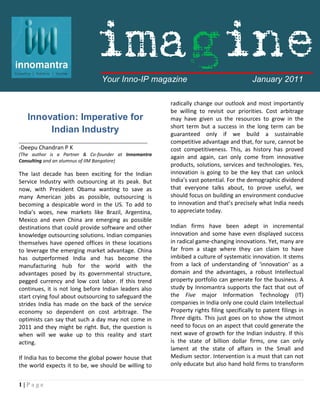 imagine
                                Your Inno-IP magazine                                    January 2011

                                                       radically change our outlook and most importantly
                                                       be willing to revisit our priorities. Cost arbitrage
   Innovation: Imperative for                          may have given us the resources to grow in the
                                                       short term but a success in the long term can be
        Indian Industry                                guaranteed only if we build a sustainable
_________________________________________              competitive advantage and that, for sure, cannot be
-Deepu Chandran P K                                    cost competitiveness. This, as history has proved
(The author is a Partner & Co-founder at Innomantra
                                                       again and again, can only come from innovative
Consulting and an alumnus of IIM Bangalore)
                                                       products, solutions, services and technologies. Yes,
The last decade has been exciting for the Indian       innovation is going to be the key that can unlock
Service Industry with outsourcing at its peak. But     India’s vast potential. For the demographic dividend
now, with President Obama wanting to save as           that everyone talks about, to prove useful, we
many American jobs as possible, outsourcing is         should focus on building an environment conducive
becoming a despicable word in the US. To add to        to innovation and that’s precisely what India needs
India’s woes, new markets like Brazil, Argentina,      to appreciate today.
Mexico and even China are emerging as possible
destinations that could provide software and other     Indian firms have been adept in incremental
knowledge outsourcing solutions. Indian companies      innovation and some have even displayed success
themselves have opened offices in these locations      in radical game-changing innovations. Yet, many are
to leverage the emerging market advantage. China       far from a stage where they can claim to have
has outperformed India and has become the              imbibed a culture of systematic innovation. It stems
manufacturing hub for the world with the               from a lack of understanding of ‘innovation’ as a
advantages posed by its governmental structure,        domain and the advantages, a robust Intellectual
pegged currency and low cost labor. If this trend      property portfolio can generate for the business. A
continues, it is not long before Indian leaders also   study by Innomantra supports the fact that out of
start crying foul about outsourcing to safeguard the   the Five major Information Technology (IT)
strides India has made on the back of the service      companies in India only one could claim Intellectual
economy so dependent on cost arbitrage. The            Property rights filing specifically to patent filings in
optimists can say that such a day may not come in      Three digits. This just goes on to show the utmost
2011 and they might be right. But, the question is     need to focus on an aspect that could generate the
when will we wake up to this reality and start         next wave of growth for the Indian industry. If this
acting.                                                is the state of billion dollar firms, one can only
                                                       lament at the state of affairs in the Small and
If India has to become the global power house that     Medium sector. Intervention is a must that can not
the world expects it to be, we should be willing to    only educate but also hand hold firms to transform


1|Page
 