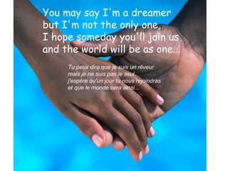 You may say I'm a dreamer  but I'm not the only one,  I hope someday you'll join us  and the world will be as one...   Tu peux dire que je suis un rêveur  mais je ne suis pas le seul,  j'espère qu'un jour tu nous rejoindras  et que le monde sera ainsi... 