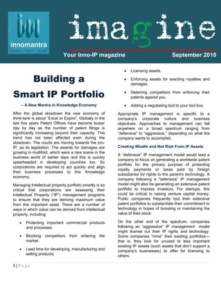 imagine
                             Your Inno-IP magazine                                      September 2010

                                                               Licensing assets.

           Building a                                          Enforcing assets for exacting royalties and
                                                                damages.


Smart IP Portfolio                                             Deterring competitors from enforcing their
                                                                patents against you.
    – A New Mantra in Knowledge Economy                        Adding a negotiating tool to your tool box.
After the global slowdown the new economy of             Appropriate IP management is specific to a
think-tank is about “Excel or Expire”. Globally in the   company’s corporate culture and business
last five years Patent Offices have become busier        objectives. Approaches to management can fall
day by day as the number of patent filings is            anywhere on a broad spectrum ranging from
significantly increasing beyond their capacity. This     “defensive” to “aggressive,” depending on what the
trend has not been affected even during the              company wants to accomplish.
slowdown. The courts are moving towards the pro-
IP, as its legislation. The awards for damages are       Creating Wealth and Not Risk From IP Assets
growing in multifold, which were a rare scene in the
                                                         A “defensive” IP management model would lead a
business world of earlier days and this is quickly
                                                         company to focus on generating a worldwide patent
spearheaded in developing countries too. So
                                                         portfolio for the primary purpose of protecting
corporations are required to act quickly and align
                                                         royalty payments or taxes paid by foreign
their business processes to this Knowledge
                                                         subsidiaries for rights to the parent’s technology. A
economy.
                                                         company following a “defensive” IP management
Managing Intellectual property portfolio smartly is so   model might also be generating an extensive patent
critical that corporations are assessing their           portfolio to impress investors. For startups, this
Intellectual Property (“IP”) management programs         could be critical to raising venture capital money.
to ensure that they are deriving maximum value           Public companies frequently tout their extensive
from this important asset. There are a number of         patent portfolios to substantiate their commitment to
ways in which value can be derived from intellectual     technology in hopes of boosting or maintaining the
property, including:                                     value of their stock.

      Protecting important commercial products          On the other end of the spectrum, companies
       and processes.                                    following an “aggressive” IP management model
                                                         might license out their IP rights and technology.
      Blocking competitors from entering the            Some companies “mine” their existing portfolios—
       market.                                           that is, they look for unused or less important
                                                         existing IP assets (such assets that don’t support a
      Lead time for developing, manufacturing and       company’s businesses) to offer for licensing to
       selling products.                                 others.

1|Page
 