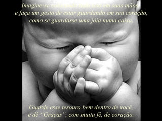 Imagine-se colocando tudo isso em suas mãos,  e faça um gesto de estar guardando em seu coração, como se guardasse uma jóia numa caixa. Guarde esse tesouro bem dentro de você, e dê “Graças”, com muita fé, de coração. 