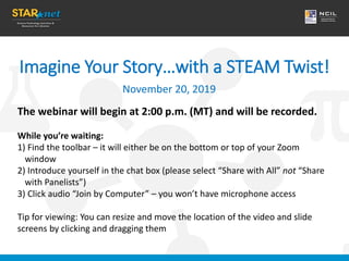 Imagine Your Story…with a STEAM Twist!
November 20, 2019
The webinar will begin at 2:00 p.m. (MT) and will be recorded.
While you’re waiting:
1) Find the toolbar – it will either be on the bottom or top of your Zoom
window
2) Introduce yourself in the chat box (please select “Share with All” not “Share
with Panelists”)
3) Click audio “Join by Computer” – you won’t have microphone access
Tip for viewing: You can resize and move the location of the video and slide
screens by clicking and dragging them
 