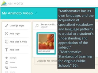 "Mathematics has its
own language, and the
acquisition of
specialized vocabulary
and language patterns
is crucial to a student's
understanding and
appreciation of the
subject"
("Mathematics
Standards of Learning
for Virginia Public
Schools" 20).
 