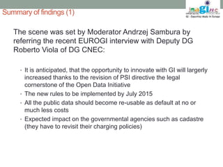 Summary of findings (1) 
The scene was set by Moderator Andrzej Sambura by 
referring the recent EUROGI interview with Deputy DG 
Roberto Viola of DG CNEC: 
• It is anticipated, that the opportunity to innovate with GI will largerly 
increased thanks to the revision of PSI directive the legal 
cornerstone of the Open Data Initiative 
• The new rules to be implemented by July 2015 
• All the public data should become re-usable as default at no or 
much less costs 
• Expected impact on the governmental agencies such as cadastre 
(they have to revisit their charging policies) 
 