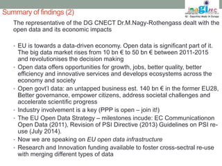 Summary of findings (2) 
The representative of the DG CNECT Dr.M.Nagy-Rothengass dealt with the 
open data and its economic impacts 
• EU is towards a data-driven economy. Open data is significant part of it. 
The big data market rises from 10 bn € to 50 bn € between 2011-2015 
and revolutionises the decision making 
• Open data offers opportunities for growth, jobs, better quality, better 
efficiency and innovative services and develops ecosystems across the 
economy and society 
• Open govt’l data: an untapped business est. 140 bn € in the former EU28, 
Better governance, empower citizens, address societal challenges and 
accelerate scientific progress 
• Industry involvement is a key (PPP is open – join it!) 
• The EU Open Data Strategy – milestones incude: EC Communicationon 
Open Data (2011), Revision of PSI Directive (2013) Guidelines on PSI re-use 
(July 2014). 
• Now we are speaking on EU open data infrastructure 
• Research and Innovation funding available to foster cross-sectral re-use 
with merging different types of data 
 