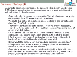 Summary of findings (4) 
Statements, comments, remarks of the panelists (Dr.J.Slower, Dr.Z.Siki and 
Dr.M.Minghini as well as the keynote speakers gave a good insights on the 
topic addressed in the discussion. 
• Open data often perceived as poor quality. This will change as many large 
organisations (e.g. ESA) release their data openly 
• We could do a better job in collecting user feedbacks and corrections on 
data (e.g. CHARME project) 
• There is still confusion on data policies. Free data are not necessarily 
open. Sometimes data can be free, but the licence restricts some kinds of 
re-use or re-distribution. 
• On the other hand data can be reasonable restricted for users or re-distribution 
(e.g. nesting locations of falcons, data related to critical 
infrastructures or privacy). Charging data are not the most important 
barrier. Open accessibility and usability are more vital. 
• SMEs would like to know how they can build business on open data? 
• Data providers would like to know, how to get revenues they need to 
maintain their data systems and services? 
• Geo-data alone are important but we have to combine them with non-geodata 
and to do so we have to overarch standards (e.g. MELODIES 
project), looking for Semantic Web and Linked Data standards. 
 