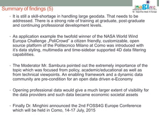 Summary of findings (5) 
• It is still a skill-shortage in handling large geodata. That needs to be 
addressed. There is a strong role of training at graduate, post-graduate 
and continuing professional development levels. 
• As application example the twofold winner of the NASA World Wind 
Europa Challenge „PoliCrowd” a citizen friendly, customizable, open 
source platform of the Politecnico Milano at Como was introduced with 
it’s data styling, multimedia and time-sidebar supported 4D data filtering 
capabilities. 
• The Moderator Mr. Sambura pointed out the extremely importance of the 
topic which was focused from policy, academic/educational as well as 
from technical viewpoints. An enabling framework and a dynamic data 
community are pre-condition for an open data driven e-Economy 
• Opening professional data would give a much larger extent of visibility for 
the data providers and such data became economic societal assets 
• Finally Dr. Minghini announced the 2nd FOSS4G Europe Conference 
which will be held in Como, 14-17 July, 2015 
 