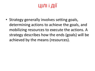 • Strategy generally involves setting goals,
determining actions to achieve the goals, and
mobilizing resources to execute the actions. A
strategy describes how the ends (goals) will be
achieved by the means (resources).
ЦІЛІ і ДІЇ
 