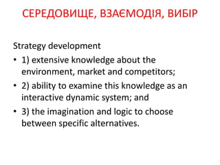 Strategy development
• 1) extensive knowledge about the
environment, market and competitors;
• 2) ability to examine this knowledge as an
interactive dynamic system; and
• 3) the imagination and logic to choose
between specific alternatives.
СЕРЕДОВИЩЕ, ВЗАЄМОДІЯ, ВИБІР
 