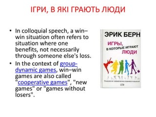 • In colloquial speech, a win–
win situation often refers to
situation where one
benefits, not necessarily
through someone else's loss.
• In the context of group-
dynamic games, win–win
games are also called
"cooperative games", "new
games" or "games without
losers".
ІГРИ, В ЯКІ ГРАЮТЬ ЛЮДИ
 