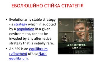 • Evolutionarily stable strategy
- a strategy which, if adopted
by a population in a given
environment, cannot be
invaded by any alternative
strategy that is initially rare.
• An ESS is an equilibrium
refinement of the Nash
equilibrium.
ЕВОЛЮЦІЙНО СТІЙКА СТРАТЕГІЯ
 